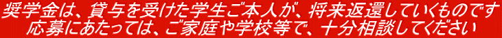 奨学金は、貸与を受けた学生ご本人が、将来返還していくものです。応募にあたっては、ご家庭や学校等で、十分相談してください。